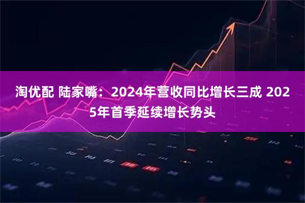 淘优配 陆家嘴：2024年营收同比增长三成 2025年首季延续增长势头