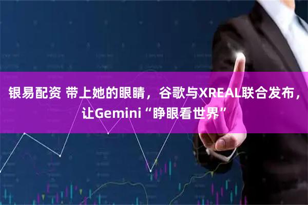 银易配资 带上她的眼睛，谷歌与XREAL联合发布，让Gemini“睁眼看世界”