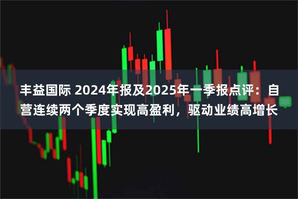 丰益国际 2024年报及2025年一季报点评：自营连续两个季度实现高盈利，驱动业绩高增长