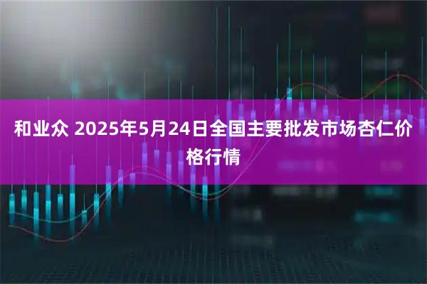 和业众 2025年5月24日全国主要批发市场杏仁价格行情