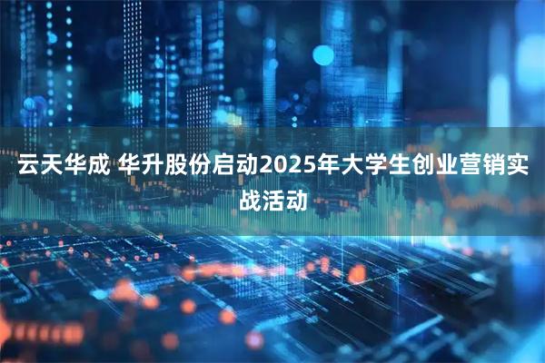 云天华成 华升股份启动2025年大学生创业营销实战活动