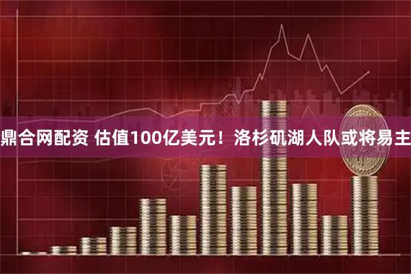 鼎合网配资 估值100亿美元！洛杉矶湖人队或将易主
