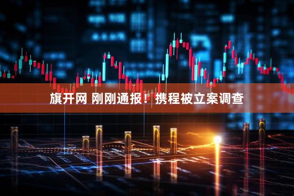 旗开网 刚刚通报！携程被立案调查