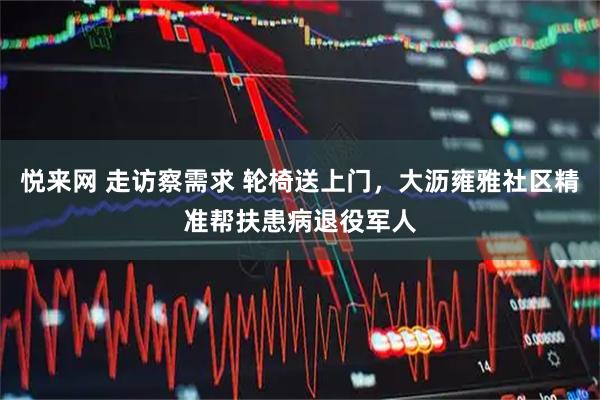 悦来网 走访察需求 轮椅送上门，大沥雍雅社区精准帮扶患病退役军人