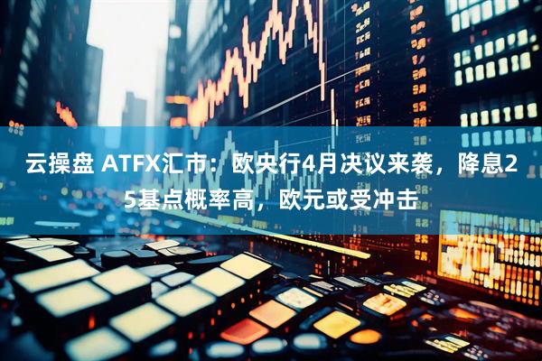 云操盘 ATFX汇市：欧央行4月决议来袭，降息25基点概率高，欧元或受冲击