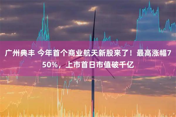 广州典丰 今年首个商业航天新股来了！最高涨幅750%，上市首日市值破千亿
