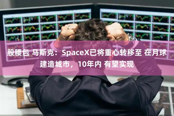 股腰包 马斯克：SpaceX已将重心转移至 在月球建造城市，10年内 有望实现