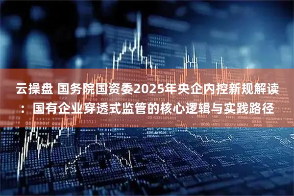云操盘 国务院国资委2025年央企内控新规解读：国有企业穿透式监管的核心逻辑与实践路径