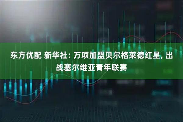 东方优配 新华社: 万项加盟贝尔格莱德红星, 出战塞尔维亚青年联赛