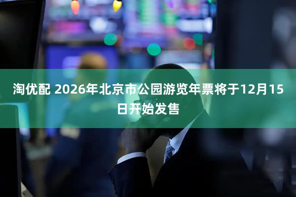 淘优配 2026年北京市公园游览年票将于12月15日开始发售