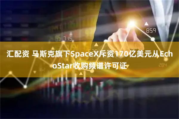 汇配资 马斯克旗下SpaceX斥资170亿美元从EchoStar收购频谱许可证
