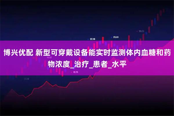 博兴优配 新型可穿戴设备能实时监测体内血糖和药物浓度_治疗_患者_水平